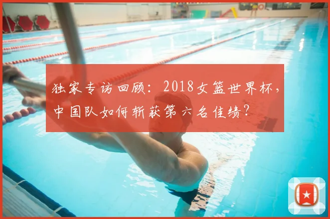 独家专访回顾：2018女篮世界杯，中国队如何斩获第六名佳绩？