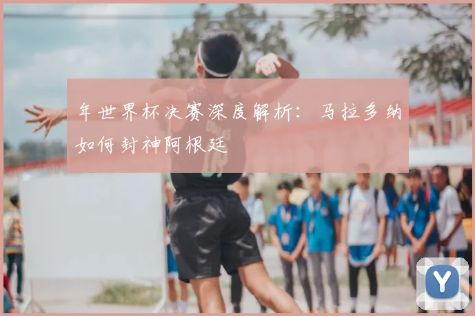年世界杯决赛深度解析：马拉多纳如何封神阿根廷