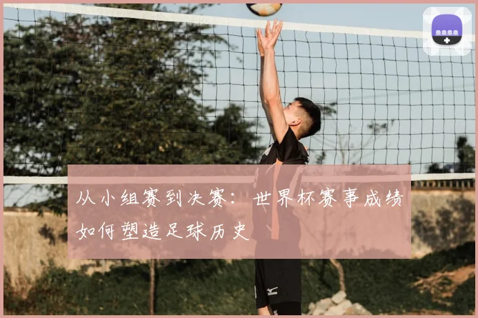 从小组赛到决赛：世界杯赛事成绩如何塑造足球历史