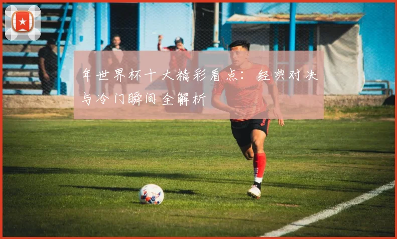 年世界杯十大精彩看点：经典对决与冷门瞬间全解析