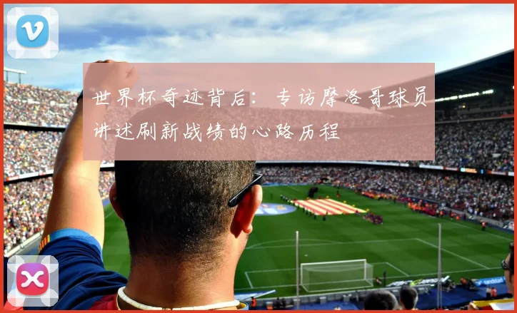 世界杯奇迹背后：专访摩洛哥球员讲述刷新战绩的心路历程
