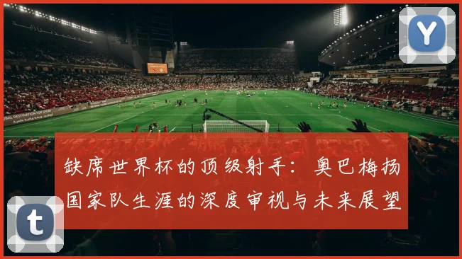 缺席世界杯的顶级射手:奥巴梅扬国家队生涯的深度审视与未来展望
