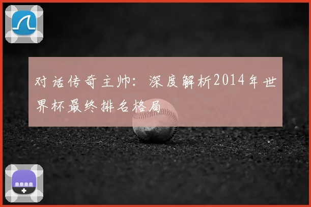 对话传奇主帅:深度解析2014年世界杯最终排名格局