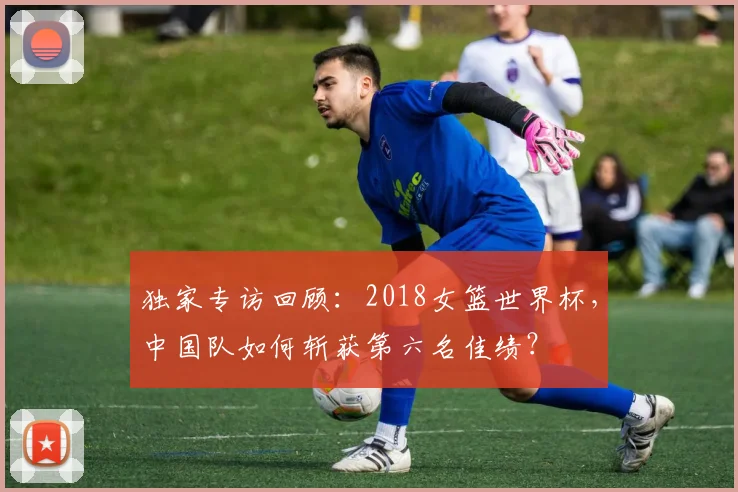 独家专访回顾：2018女篮世界杯，中国队如何斩获第六名佳绩？