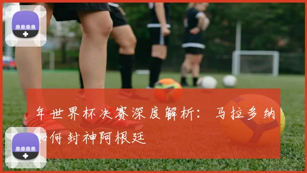 年世界杯决赛深度解析:马拉多纳如何封神阿根廷