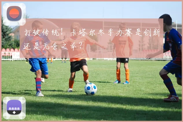 打破传统！卡塔尔冬季办赛是创新还是无奈之举？