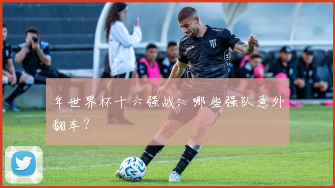 年世界杯十六强战：哪些强队意外翻车？