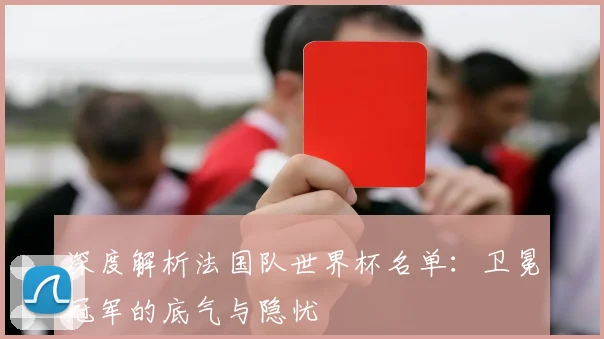 深度解析法国队世界杯名单：卫冕冠军的底气与隐忧