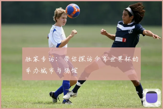 独家专访：带你探访今年世界杯的举办城市与场馆