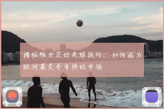 揭秘维尔茨的足球技巧：如何成为欧洲最炙手可热的中场