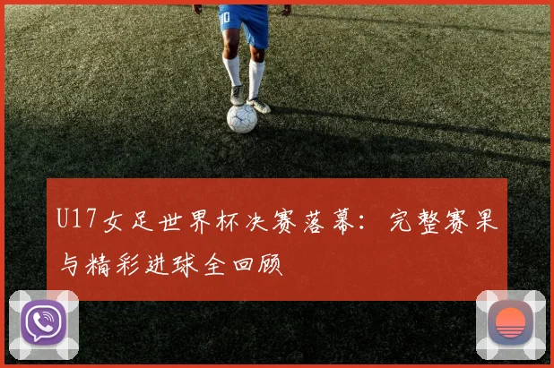 U17女足世界杯决赛落幕：完整赛果与精彩进球全回顾