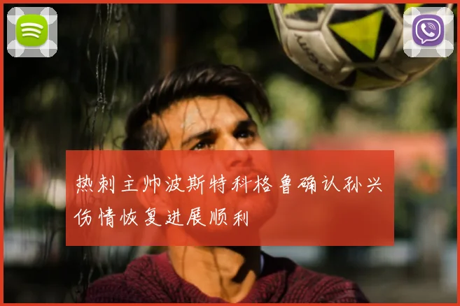 热刺主帅波斯特科格鲁确认孙兴慜伤情恢复进展顺利