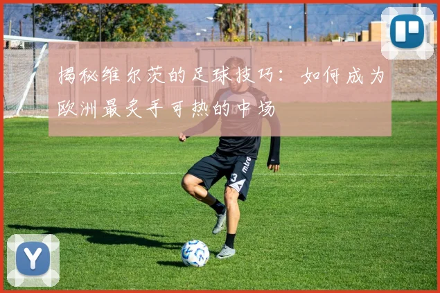 揭秘维尔茨的足球技巧：如何成为欧洲最炙手可热的中场