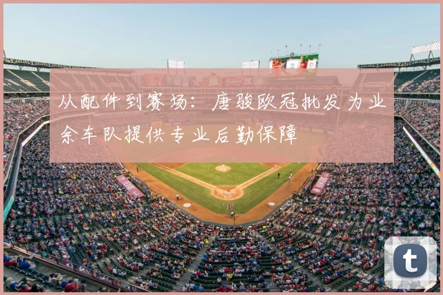 从配件到赛场：唐骏欧冠批发为业余车队提供专业后勤保障
