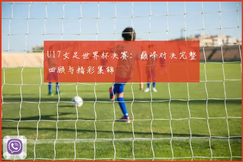 U17女足世界杯决赛:巅峰对决完整回顾与精彩集锦
