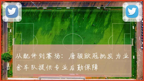从配件到赛场：唐骏欧冠批发为业余车队提供专业后勤保障